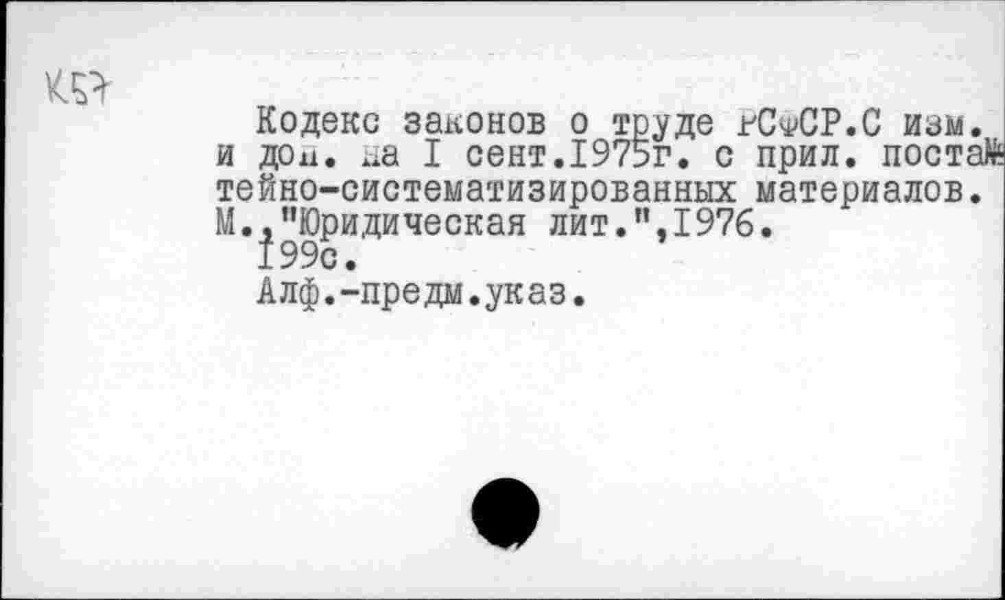 ﻿ш
Кодекс законов о труде гС^СР.С изм и дои. на I сент.1975г. с прил. пост тейно-систематизированных материалов М.^Юридическая лит.”,1976.
Алф.-предм.указ.